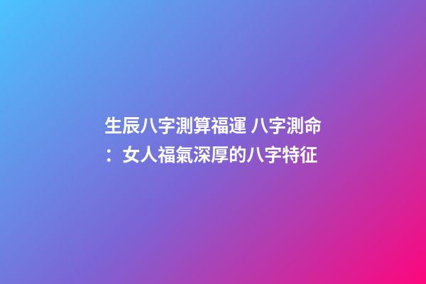 生辰八字測算福運 八字測命：女人福氣深厚的八字特征-第1張-觀點-玄機派